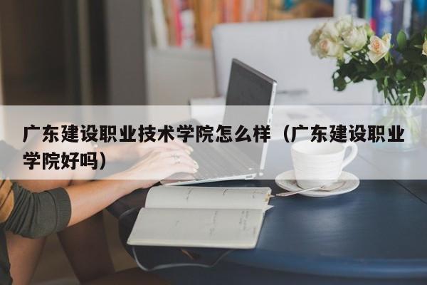 广东建设职业技术学院怎么样（广东建设职业学院好吗）