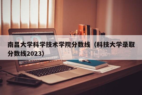 南昌大学科学技术学院分数线（科技大学录取分数线2023）