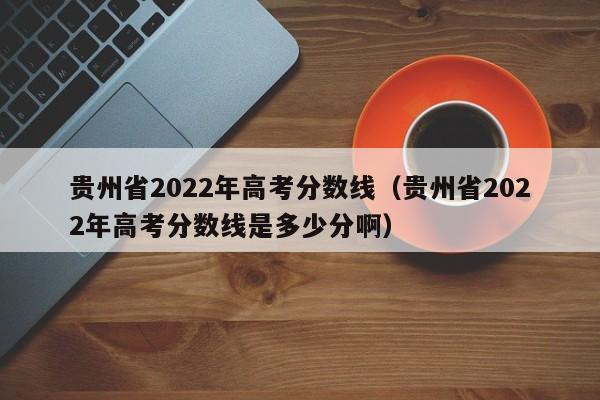 贵州省2022年高考分数线（贵州省2022年高考分数线是多少分啊）