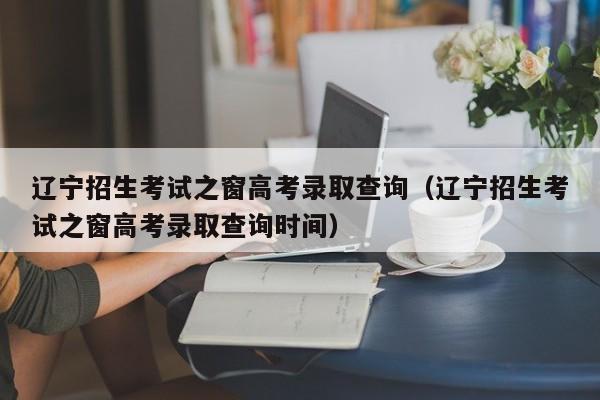 辽宁招生考试之窗高考录取查询（辽宁招生考试之窗高考录取查询时间）