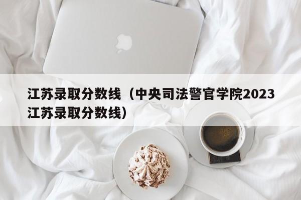 江苏录取分数线（中央司法警官学院2023江苏录取分数线）