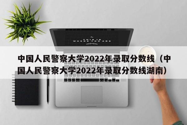 中国人民警察大学2022年录取分数线（中国人民警察大学2022年录取分数线湖南）