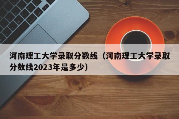 河南理工大学录取分数线（河南理工大学录取分数线2023年是多少）