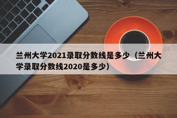 兰州大学2021录取分数线是多少（兰州大学录取分数线2020是多少）