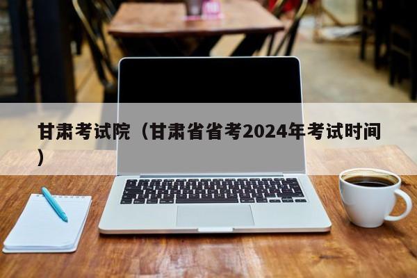 甘肃考试院（甘肃省省考2024年考试时间）