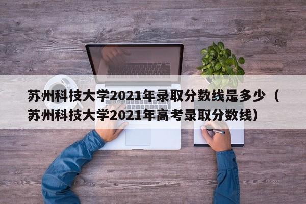 苏州科技大学2021年录取分数线是多少（苏州科技大学2021年高考录取分数线）
