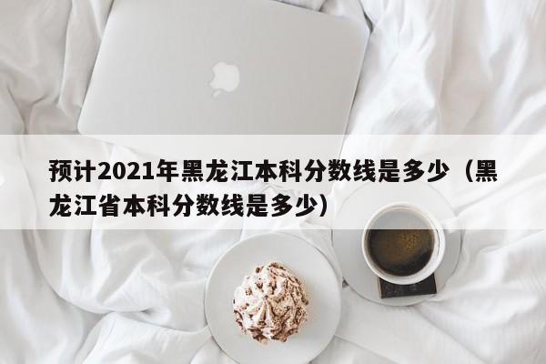 预计2021年黑龙江本科分数线是多少（黑龙江省本科分数线是多少）