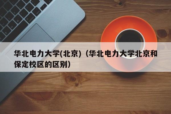 华北电力大学(北京)（华北电力大学北京和保定校区的区别）