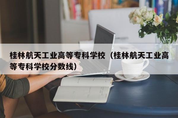 桂林航天工业高等专科学校（桂林航天工业高等专科学校分数线）