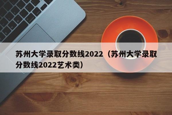 苏州大学录取分数线2022（苏州大学录取分数线2022艺术类）