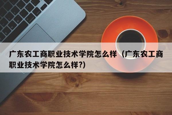 广东农工商职业技术学院怎么样（广东农工商职业技术学院怎么样?）