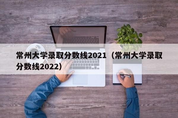 常州大学录取分数线2021（常州大学录取分数线2022）