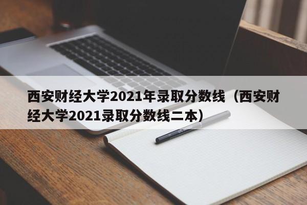 西安财经大学2021年录取分数线（西安财经大学2021录取分数线二本）