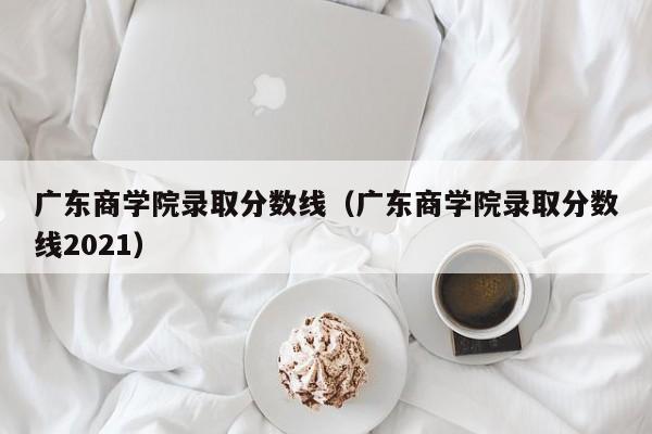 广东商学院录取分数线（广东商学院录取分数线2021）