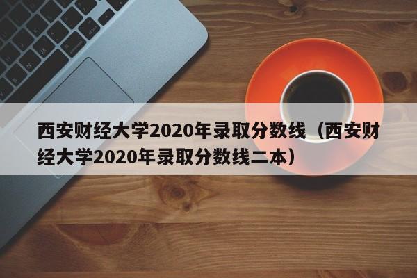 西安财经大学2020年录取分数线（西安财经大学2020年录取分数线二本）