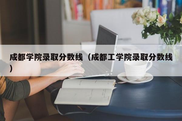 成都学院录取分数线（成都工学院录取分数线）