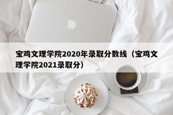 宝鸡文理学院2020年录取分数线（宝鸡文理学院2021录取分）