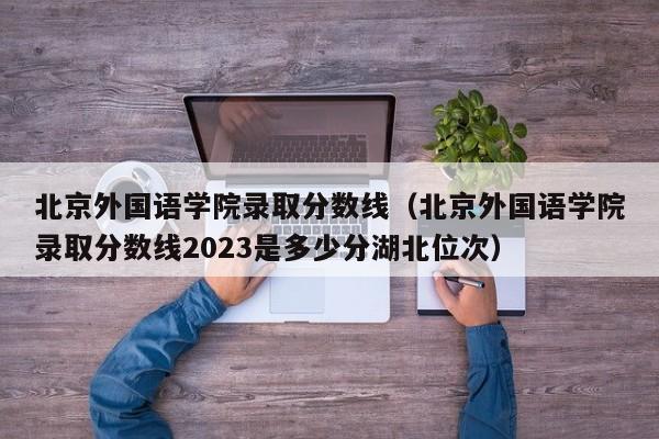 北京外国语学院录取分数线（北京外国语学院录取分数线2023是多少分湖北位次）