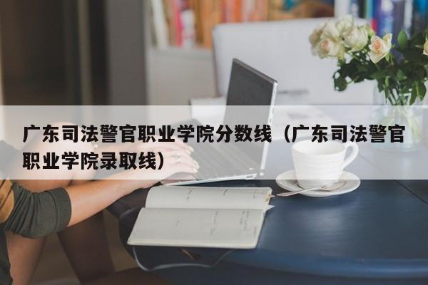 广东司法警官职业学院分数线（广东司法警官职业学院录取线）