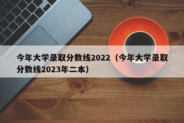 今年大学录取分数线2022（今年大学录取分数线2023年二本）