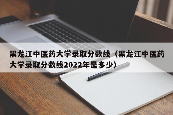 黑龙江中医药大学录取分数线（黑龙江中医药大学录取分数线2022年是多少）