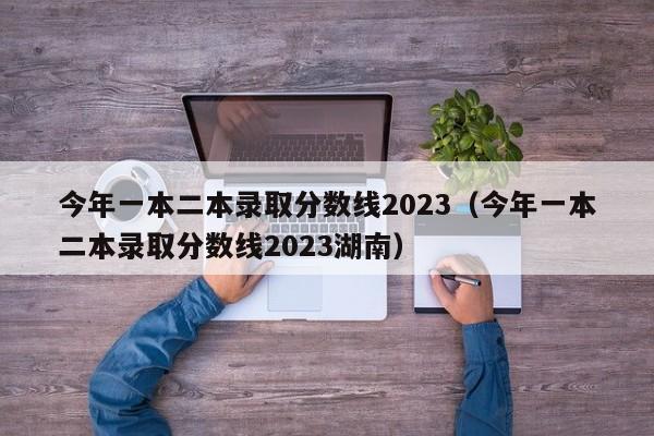 今年一本二本录取分数线2023（今年一本二本录取分数线2023湖南）