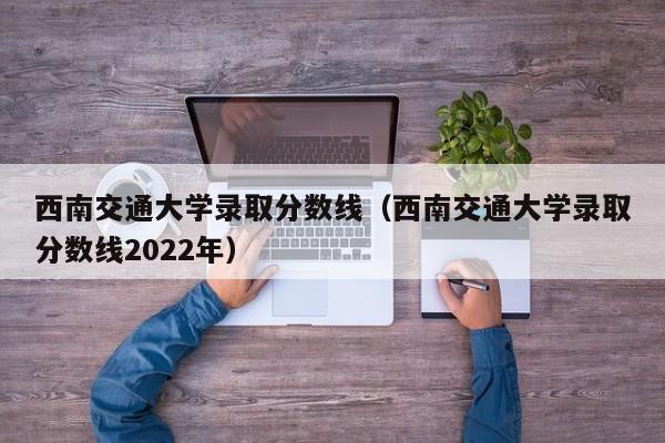 西南交通大学录取分数线（西南交通大学录取分数线2022年）