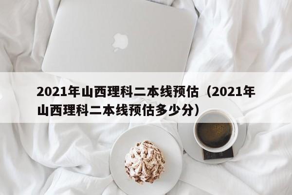 2021年山西理科二本线预估（2021年山西理科二本线预估多少分）