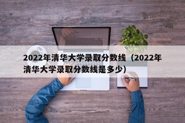 2022年清华大学录取分数线（2022年清华大学录取分数线是多少）