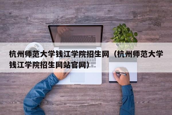 杭州师范大学钱江学院招生网（杭州师范大学钱江学院招生网站官网）