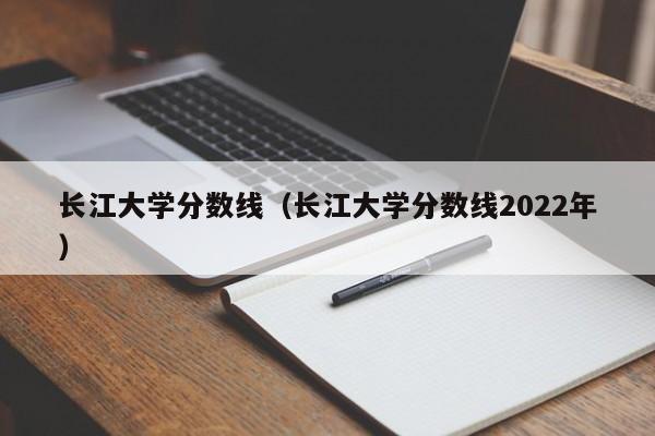 长江大学分数线（长江大学分数线2022年）