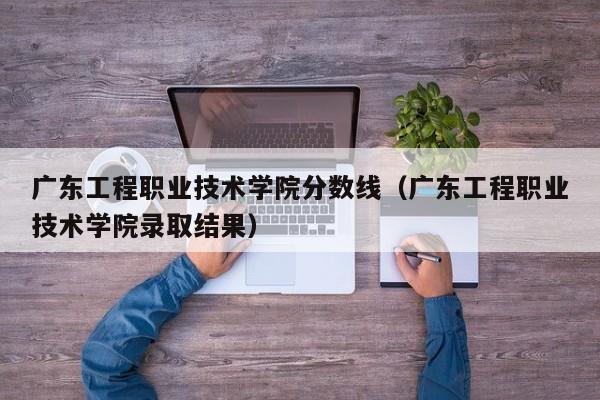 广东工程职业技术学院分数线（广东工程职业技术学院录取结果）