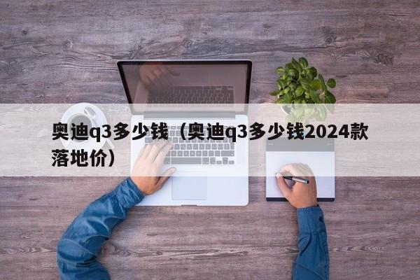 奥迪q3多少钱（奥迪q3多少钱2024款落地价）