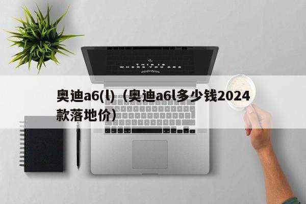 奥迪a6(l)（奥迪a6l多少钱2024款落地价）