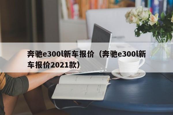 奔驰e300l新车报价（奔驰e300l新车报价2021款）