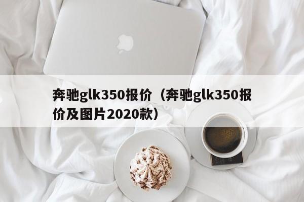 奔驰glk350报价（奔驰glk350报价及图片2020款）