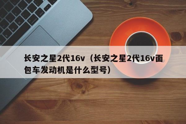 长安之星2代16v（长安之星2代16v面包车发动机是什么型号）