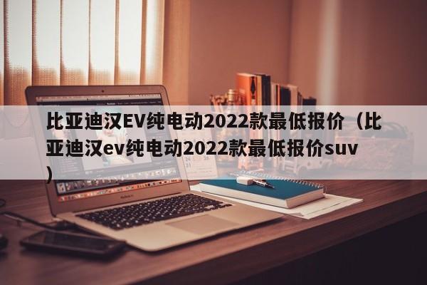 比亚迪汉EV纯电动2022款最低报价（比亚迪汉ev纯电动2022款最低报价suv）