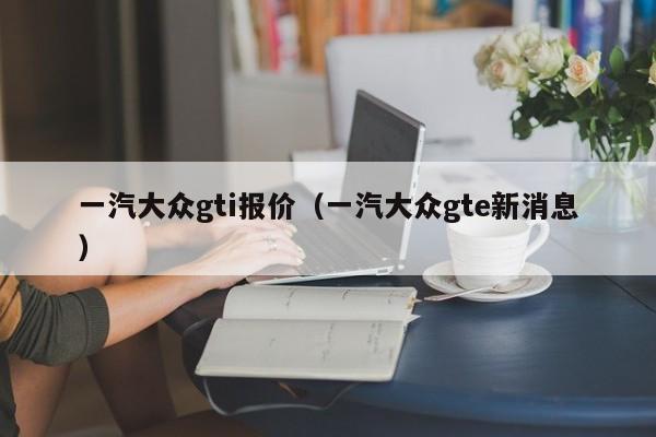 一汽大众gti报价（一汽大众gte新消息）