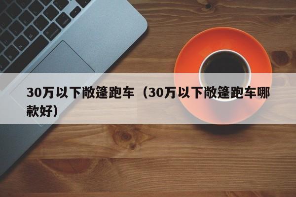 30万以下敞篷跑车（30万以下敞篷跑车哪款好）