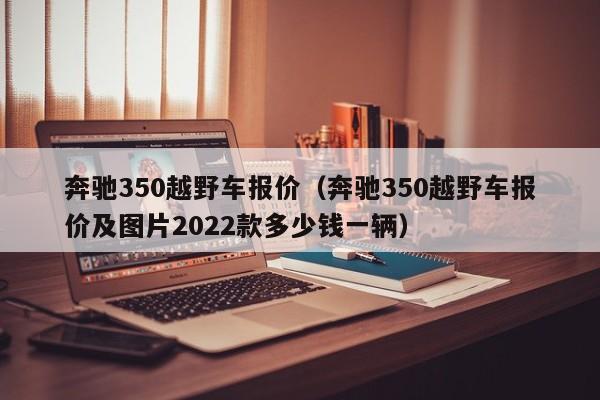 奔驰350越野车报价（奔驰350越野车报价及图片2022款多少钱一辆）