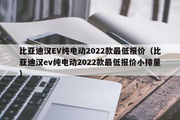 比亚迪汉EV纯电动2022款最低报价（比亚迪汉ev纯电动2022款最低报价小排量）