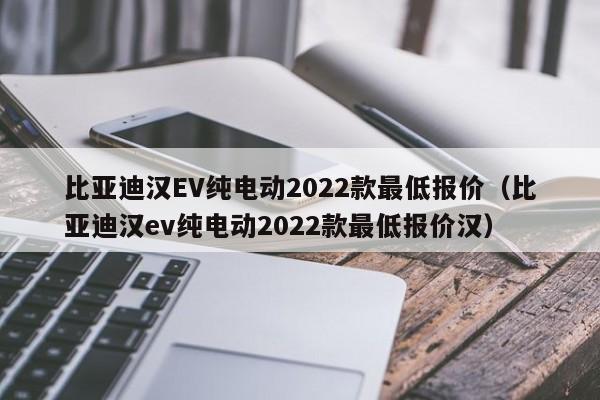 比亚迪汉EV纯电动2022款最低报价（比亚迪汉ev纯电动2022款最低报价汉）