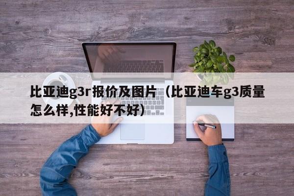 比亚迪g3r报价及图片（比亚迪车g3质量怎么样,性能好不好）