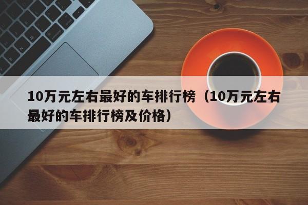 10万元左右最好的车排行榜（10万元左右最好的车排行榜及价格）