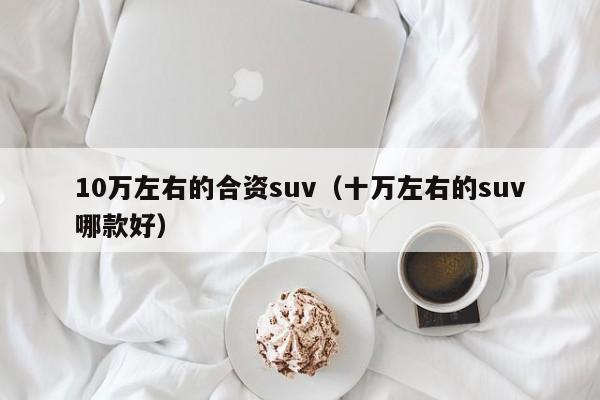 10万左右的合资suv（十万左右的suv哪款好）