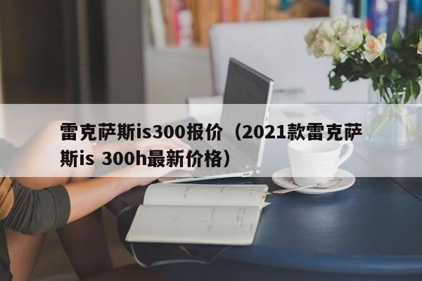 雷克萨斯is300报价（2021款雷克萨斯is 300h最新价格）