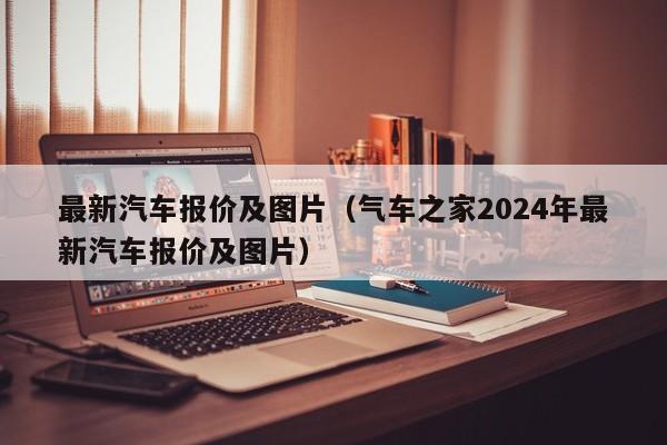 最新汽车报价及图片（气车之家2024年最新汽车报价及图片）